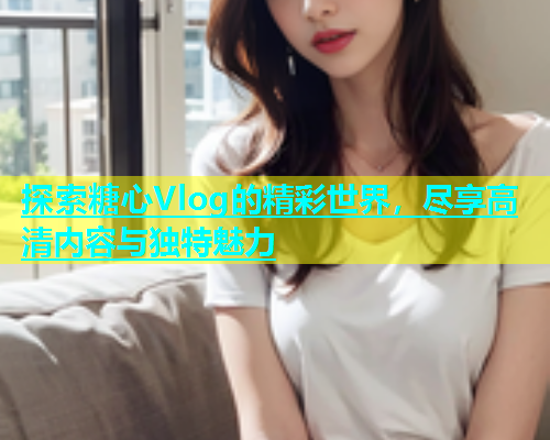 探索糖心Vlog的精彩世界，尽享高清内容与独特魅力  第1张