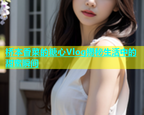 桥本香菜的糖心Vlog揭秘生活中的甜蜜瞬间  第1张