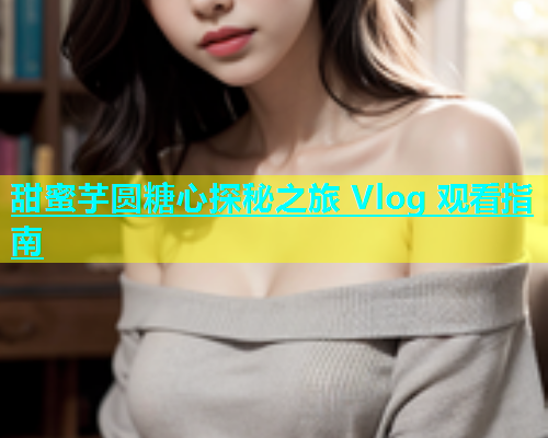 甜蜜芋圆糖心探秘之旅 Vlog 观看指南  第1张