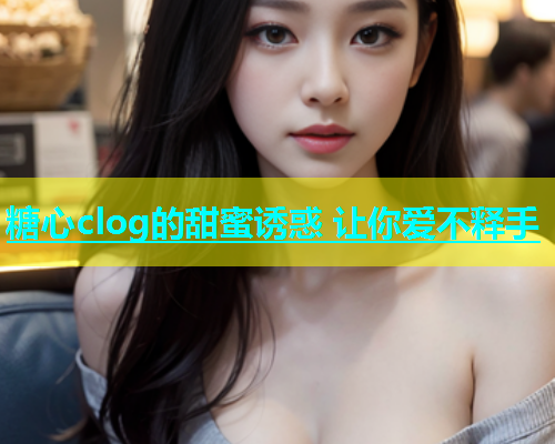 糖心clog的甜蜜诱惑 让你爱不释手  第1张