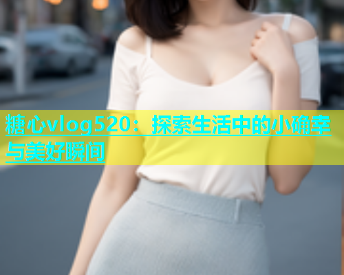 糖心vlog520：探索生活中的小确幸与美好瞬间  第1张