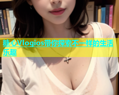 糖心Vlogios带你探索不一样的生活乐趣  第1张