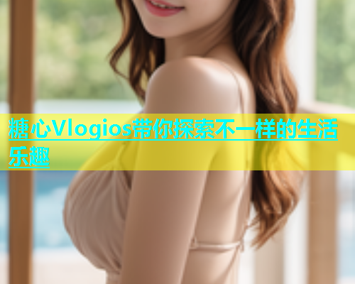糖心Vlogios带你探索不一样的生活乐趣  第2张