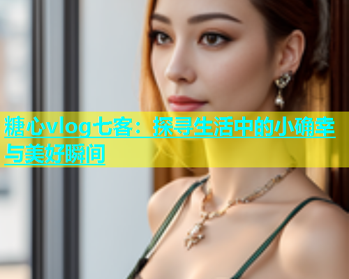 糖心vlog七客：探寻生活中的小确幸与美好瞬间  第2张