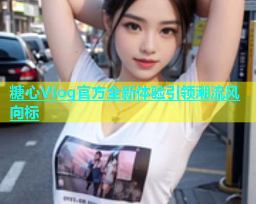 糖心Vlog官方全新体验引领潮流风向标  第2张
