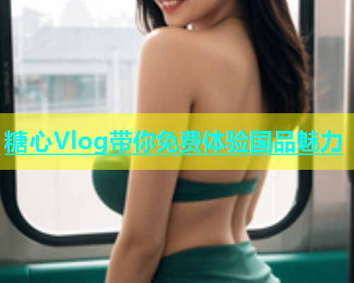 糖心Vlog带你免费体验国品魅力  第1张