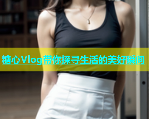 糖心Vlog带你探寻生活的美好瞬间  第2张