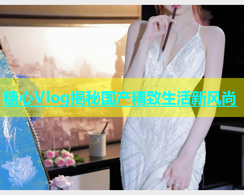 糖心Vlog揭秘国产精致生活新风尚  第1张