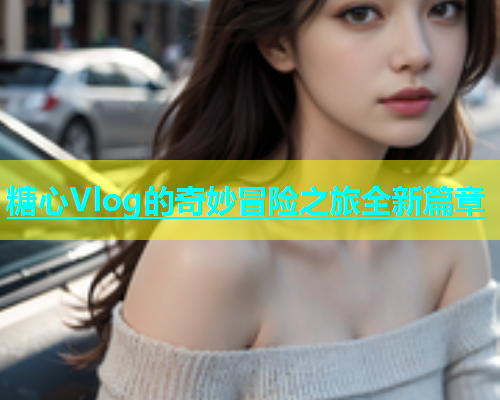 糖心Vlog的奇妙冒险之旅全新篇章 第1张 糖心Vlog的奇妙冒险之旅全新篇章 第1张