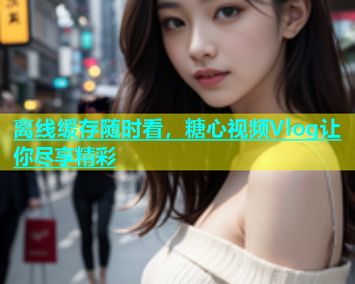 离线缓存随时看，糖心视频Vlog让你尽享精彩  第1张