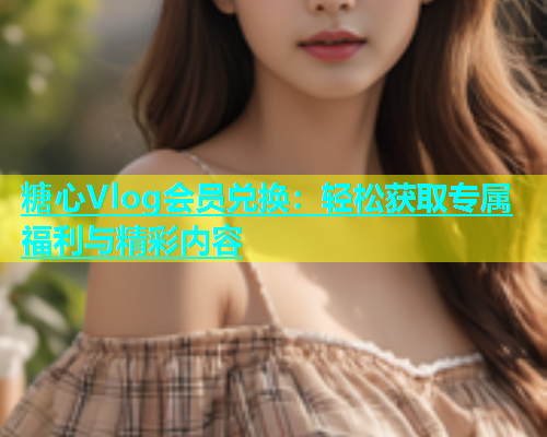 糖心Vlog会员兑换：轻松获取专属福利与精彩内容  第1张