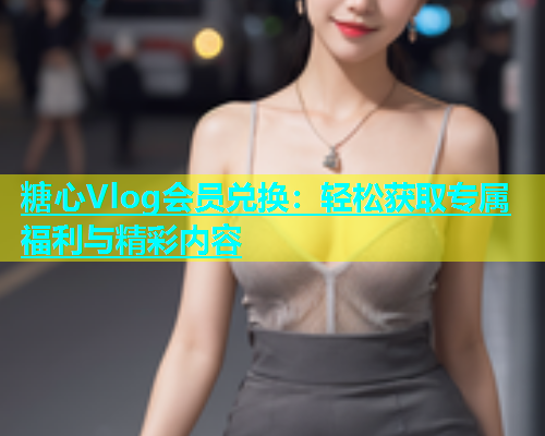 糖心Vlog会员兑换：轻松获取专属福利与精彩内容  第2张