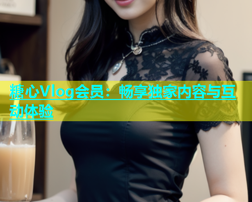 糖心Vlog会员：畅享独家内容与互动体验  第1张