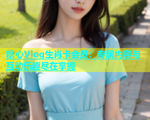 糖心Vlog生肖卡会员：专属内容与互动乐趣尽在掌握  第1张