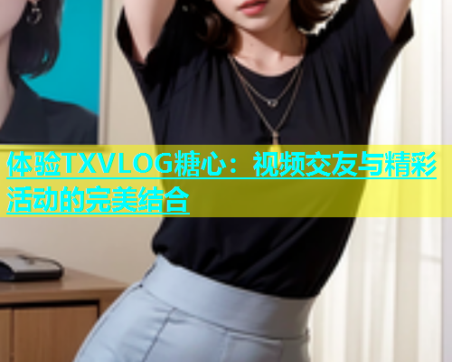 体验TXVLOG糖心：视频交友与精彩活动的完美结合  第2张