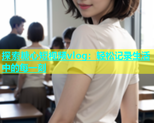 探索糖心短视频vlog：轻松记录生活中的每一刻  第1张