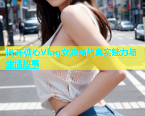 揭开糖心Vlog女演员的真实魅力与生活故事  第1张