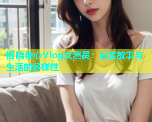 揭晓糖心Vlog女演员：真实故事与生活的多样性  第2张
