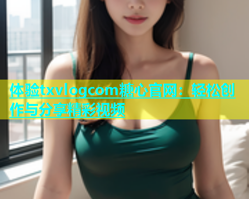 体验txvlogcom糖心官网：轻松创作与分享精彩视频  第1张