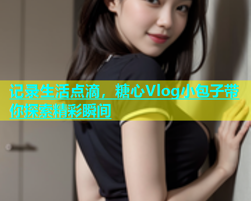 记录生活点滴，糖心Vlog小包子带你探索精彩瞬间  第2张