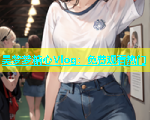 吴梦梦糖心Vlog：免费观看热门  第1张