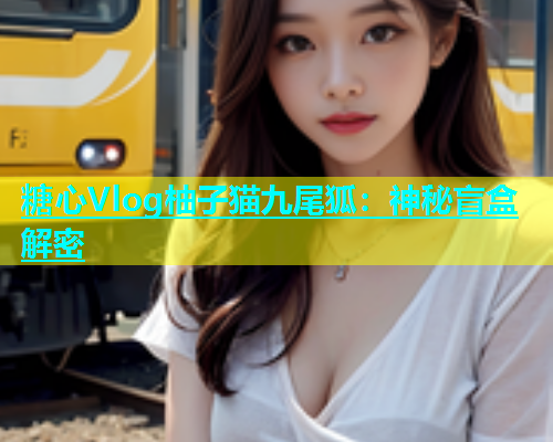 糖心Vlog柚子猫九尾狐：神秘盲盒解密  第1张