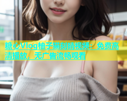 糖心Vlog柚子猫刻晴视频：免费高清播放，无广告流畅观看  第1张