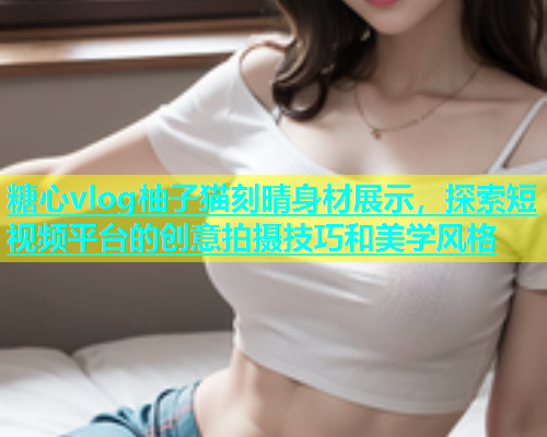 糖心vlog柚子猫刻晴身材展示，探索短视频平台的创意拍摄技巧和美学风格  第1张