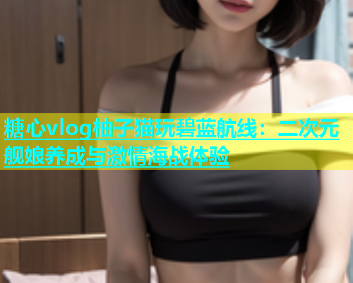 糖心vlog柚子猫玩碧蓝航线：二次元舰娘养成与激情海战体验  第1张