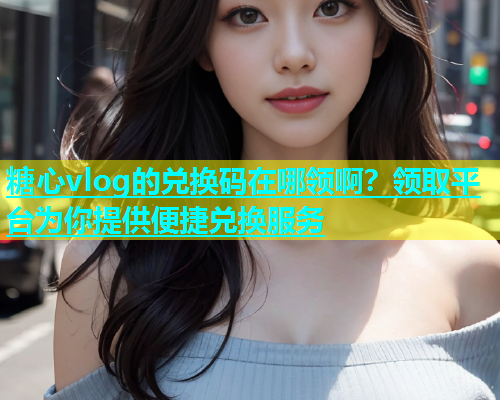 糖心vlog的兑换码在哪领啊？领取平台为你提供便捷兑换服务  第1张
