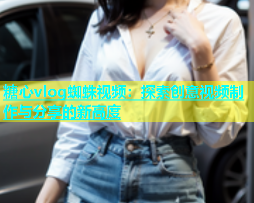 糖心vlog蜘蛛视频：探索创意视频制作与分享的新高度  第1张