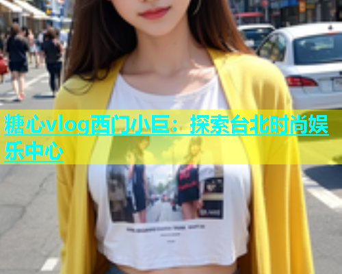 糖心vlog西门小巨：探索台北时尚娱乐中心  第1张