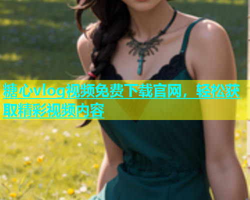 糖心vlog视频免费下载官网，轻松获取精彩视频内容  第1张