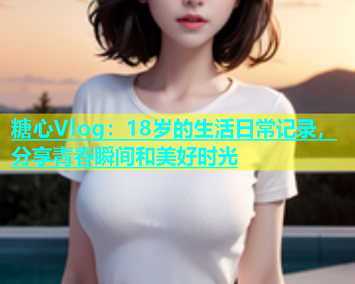 糖心Vlog：18岁的生活日常记录，分享青春瞬间和美好时光  第1张