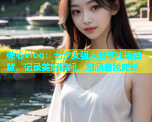糖心vlog：七夕女强人分享生活智慧，记录美好瞬间，激励自我成长  第2张