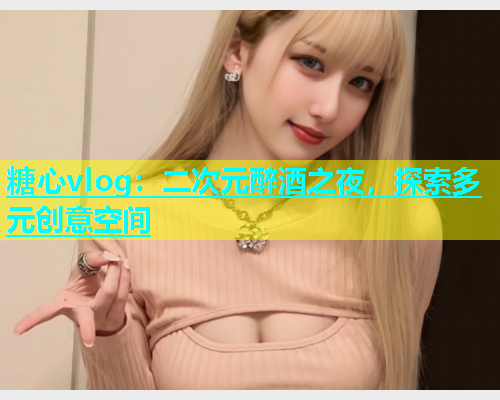 糖心vlog：二次元醉酒之夜，探索多元创意空间  第1张