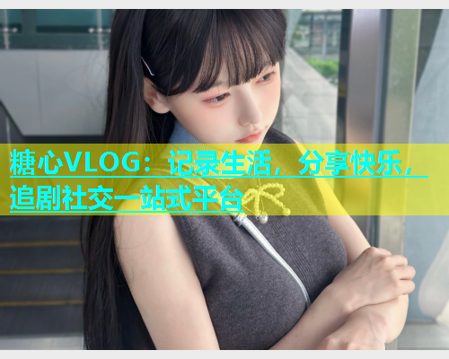 糖心VLOG：记录生活，分享快乐，追剧社交一站式平台  第1张
