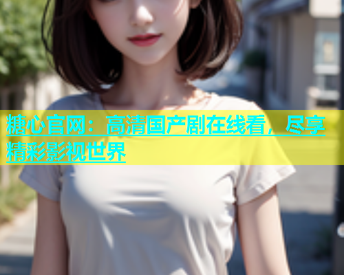 糖心官网：高清国产剧在线看，尽享精彩影视世界  第1张