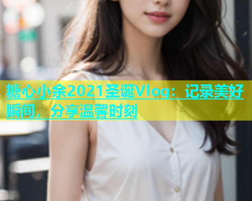 糖心小余2021圣诞Vlog：记录美好瞬间，分享温馨时刻  第1张