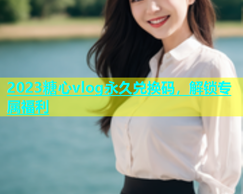 2023糖心vlog永久兑换码，解锁专属福利  第1张