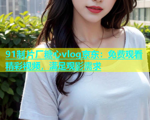 91制片厂糖心vlog京东：免费观看精彩视频，满足观影需求  第1张