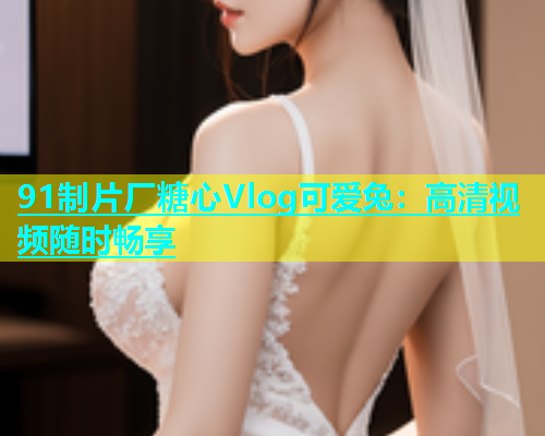 91制片厂糖心Vlog可爱兔：高清视频随时畅享  第1张
