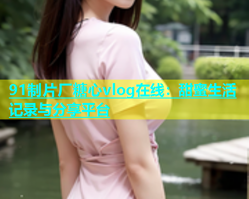 91制片厂糖心vlog在线：甜蜜生活记录与分享平台  第1张