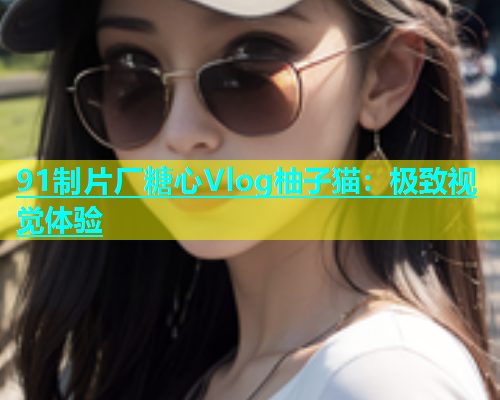 91制片厂糖心Vlog柚子猫：极致视觉体验  第2张