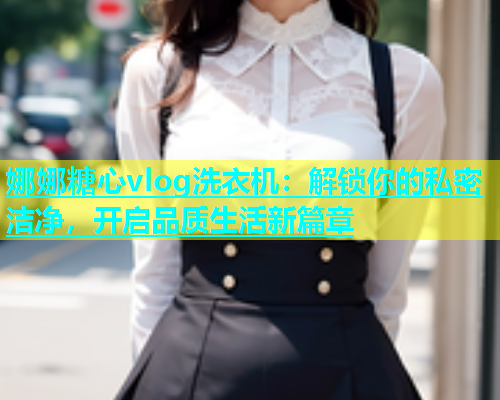 娜娜糖心vlog洗衣机：解锁你的私密洁净，开启品质生活新篇章  第1张