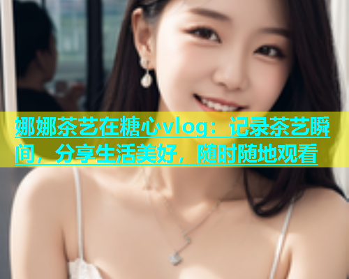 娜娜茶艺在糖心vlog：记录茶艺瞬间，分享生活美好，随时随地观看  第1张
