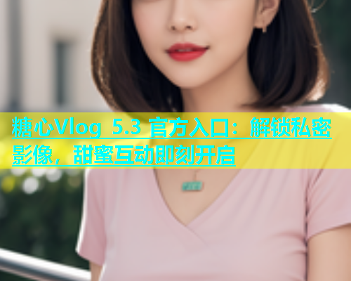 糖心Vlog 5.3 官方入口：解锁私密影像，甜蜜互动即刻开启  第1张