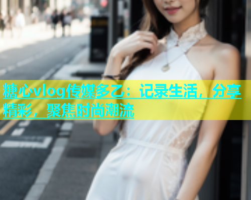 糖心vlog传媒多乙：记录生活，分享精彩，聚焦时尚潮流  第1张