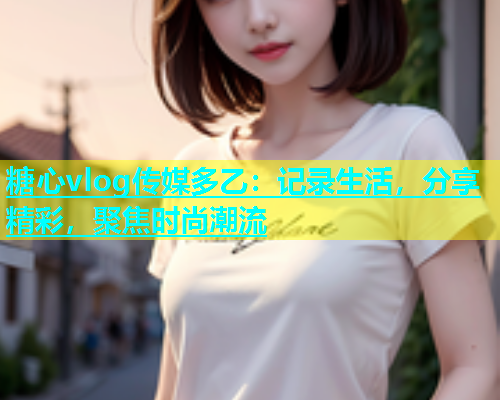 糖心vlog传媒多乙：记录生活，分享精彩，聚焦时尚潮流  第1张