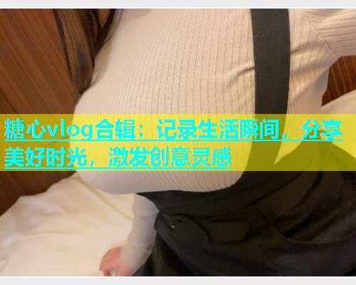 糖心vlog合辑：记录生活瞬间，分享美好时光，激发创意灵感  第1张